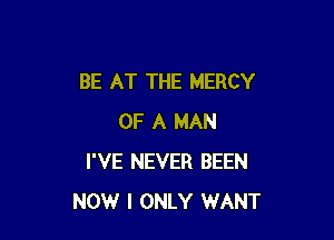 BE AT THE MERCY

OF A MAN
I'VE NEVER BEEN
NOW I ONLY WANT