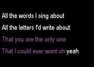 All the words I sing about
All the letters I'd write about

That you are the only one

That I could ever want oh yeah