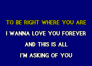 TO BE RIGHT WHERE YOU ARE

I WANNA LOVE YOU FOREVER
AND THIS IS ALL
I'M ASKING OF YOU