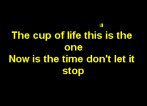ll

The cup of life this is the
one

Now is the time don't let it
stop