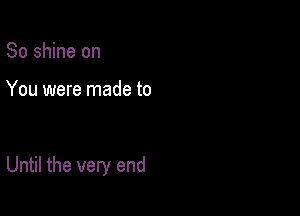 So shine on

You were made to

Until the very end