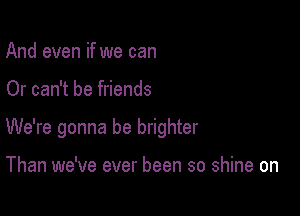And even if we can

Or can't be friends

We're gonna be brighter

Than we've ever been so shine on