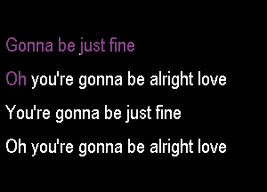 Gonna be just fine
Oh you're gonna be alright love

You're gonna be just fme

Oh you're gonna be alright love