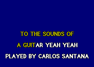 TO THE SOUNDS OF
A GUITAR YEAH YEAH
PLAYED BY CARLOS SANTANA
