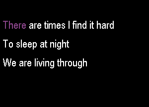 There are times I fund it hard

To sleep at night

We are living through