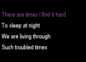 There are times I fund it hard

To sleep at night

We are living through

Such troubled times