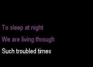 To sleep at night

We are living through

Such troubled times