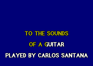 TO THE SOUNDS
OF A GUITAR
PLAYED BY CARLOS SANTANA