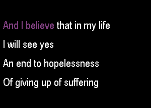 And I believe that in my life
I will see yes

An end to hopelessness

Of giving up of suffering