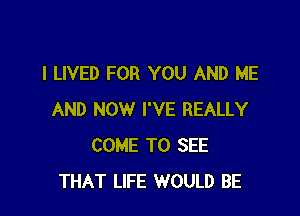 I LIVED FOR YOU AND ME

AND NOW I'VE REALLY
COME TO SEE
THAT LIFE WOULD BE