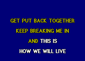 GET PUT BACK TOGETHER

KEEP BREAKING ME IN
AND THIS IS
HOW WE WILL LIVE