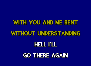 WITH YOU AND ME BENT

WITHOUT UNDERSTANDING
HELL I'LL
GO THERE AGAIN