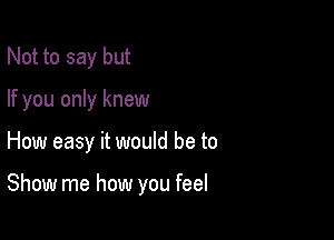 Not to say but

If you only knew

How easy it would be to

Show me how you feel