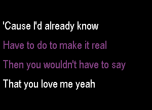 'Cause I'd already know

Have to do to make it real

Then you wouldn't have to say

That you love me yeah