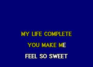 MY LIFE COMPLETE
YOU MAKE ME
FEEL SO SWEET