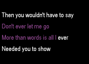 Then you wouldn't have to say

Don't ever let me go
More than words is all I ever

Needed you to show