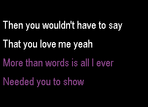 Then you wouldn't have to say

That you love me yeah
More than words is all I ever

Needed you to show