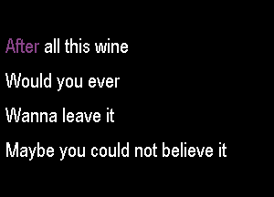 After all this wine
Would you ever

Wanna leave it

Maybe you could not believe it
