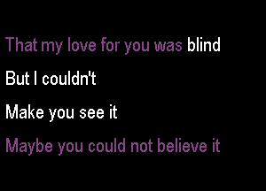 That my love for you was blind

But I couldn't
Make you see it

Maybe you could not believe it