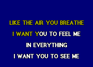 LIKE THE AIR YOU BREATHE
I WANT YOU TO FEEL ME
IN EVERYTHING
I WANT YOU TO SEE ME