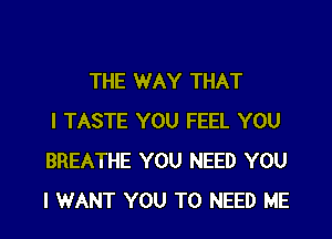 THE WAY THAT
I TASTE YOU FEEL YOU
BREATHE YOU NEED YOU
I WANT YOU TO NEED ME