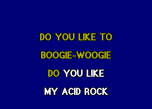 DO YOU LIKE TO

BOOGlE-WOOGIE
DO YOU LIKE
MY ACID ROCK