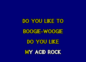 DO YOU LIKE TO

BOOGlE-WOOGIE
DO YOU LIKE
MY ACID ROCK