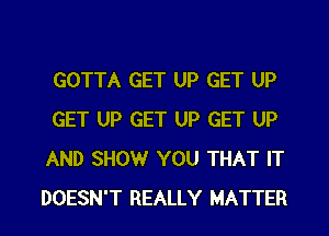 GOTTA GET UP GET UP
GET UP GET UP GET UP
AND SHOW YOU THAT IT
DOESN'T REALLY MATTER