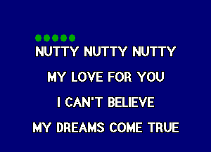 NUTTY NUTTY NUTTY

MY LOVE FOR YOU
I CAN'T BELIEVE
MY DREAMS COME TRUE