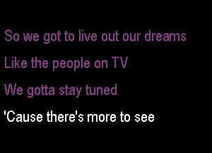So we got to live out our dreams

Like the people on TV

We gotta stay tuned

'Cause there's more to see