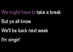 We might have to take a break

But ya all know

We'll be back next week

I'm singin'