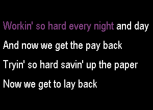 Workin' so hard every night and day
And now we get the pay back

Tryin' so hard savin' up the paper

Now we get to lay back