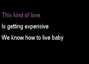 This kind of love

Is getting expensive

We know how to live baby