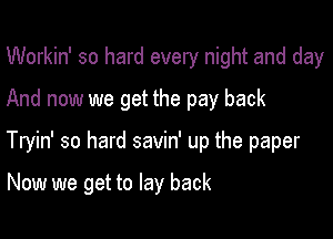 Workin' so hard every night and day
And now we get the pay back

Tryin' so hard savin' up the paper

Now we get to lay back