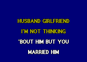 HUSBAND GIRLFRIEND

I'M NOT THINKING
'BOUT HIM BUT YOU
MARRIED HIM