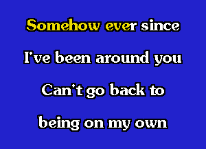 Somehow ever since
I've been around you

Can't go back to

being on my own I