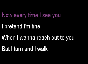 Now every time I see you

I pretend I'm fine

When I wanna reach out to you

But I turn and I walk