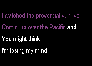 I watched the proverbial sunrise

Comin' up over the Pacific and

You might think

I'm losing my mind