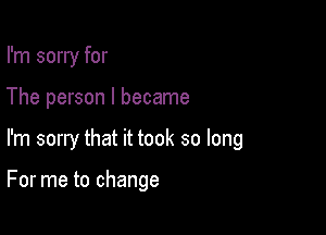 I'm sorry for
The person I became

I'm sorry that it took so long

For me to change