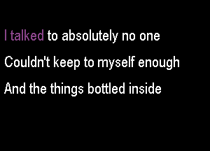 I talked to absolutely no one

Couldn't keep to myself enough

And the things bottled inside