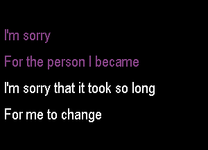 I'm sorry

For the person I became

I'm sorry that it took so long

For me to change