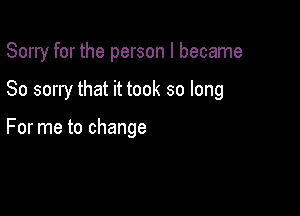 Sorry for the person I became

So sorry that it took so long

For me to change
