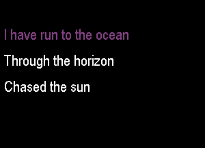 I have run to the ocean

Through the horizon

Chased the sun
