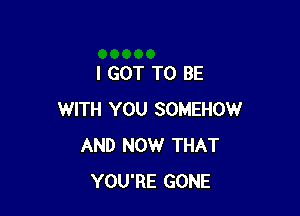 I GOT TO BE

WITH YOU SOMEHOW
AND NOW THAT
YOU'RE GONE