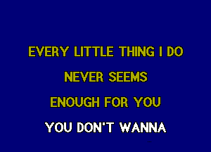 EVERY LITTLE THING I DO

NEVER SEEMS
ENOUGH FOR YOU
YOU DON'T WANNA