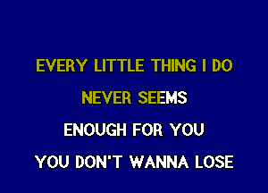 EVERY LITTLE THING I DO

NEVER SEEMS
ENOUGH FOR YOU
YOU DON'T WANNA LOSE