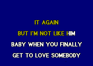 IT AGAIN

BUT I'M NOT LIKE HIM
BABY WHEN YOU FINALLY
GET TO LOVE SOMEBODY