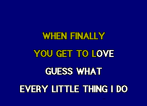 WHEN FINALLY

YOU GET TO LOVE
GUESS WHAT
EVERY LITTLE THING I DO