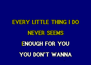 EVERY LITTLE THING I DO

NEVER SEEMS
ENOUGH FOR YOU
YOU DON'T WANNA