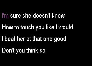 I'm sure she doesn't know

How to touch you like I would

I beat her at that one good
Don't you think so